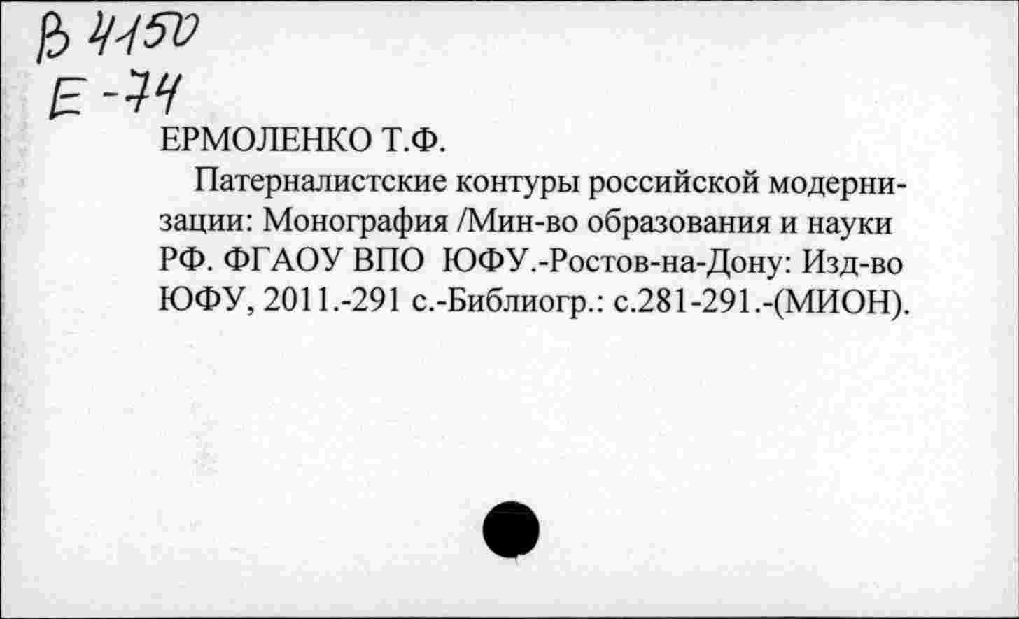 ﻿ЕРМОЛЕНКО Т.Ф.
Патерналистские контуры российской модернизации: Монография /Мин-во образования и науки РФ. ФГАОУ ВПО ЮФУ.-Ростов-на-Дону: Изд-во ЮФУ, 2011.-291 с.-Библиогр.: с.281-29Е-(МИОН).